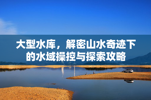 大型水库，解密山水奇迹下的水域操控与探索攻略