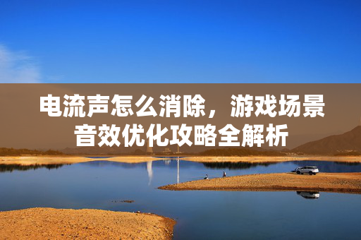 电流声怎么消除，游戏场景音效优化攻略全解析