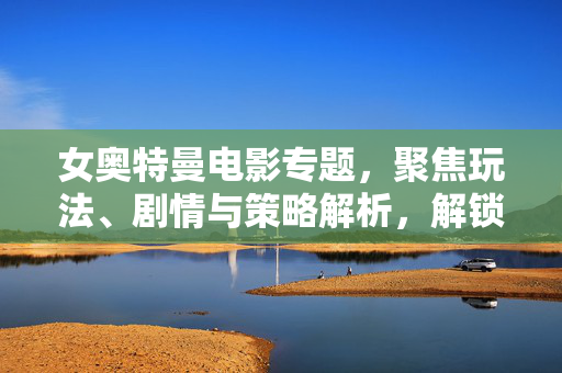 女奥特曼电影专题，聚焦玩法、剧情与策略解析，解锁奥特曼题材游戏新视角