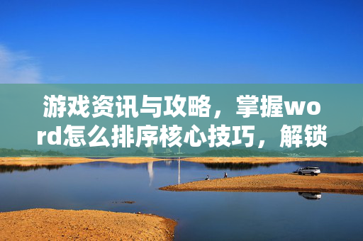 游戏资讯与攻略，掌握word怎么排序核心技巧，解锁高效内容呈现