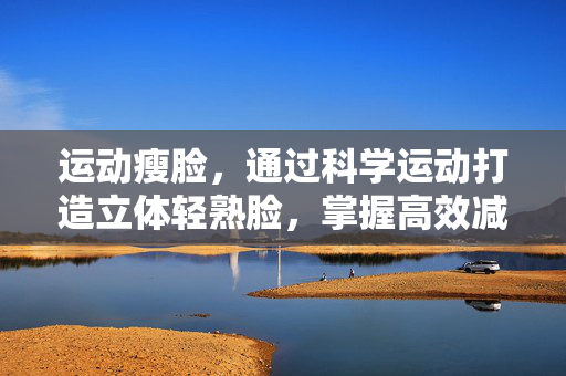 运动瘦脸，通过科学运动打造立体轻熟脸，掌握高效减脂秘诀