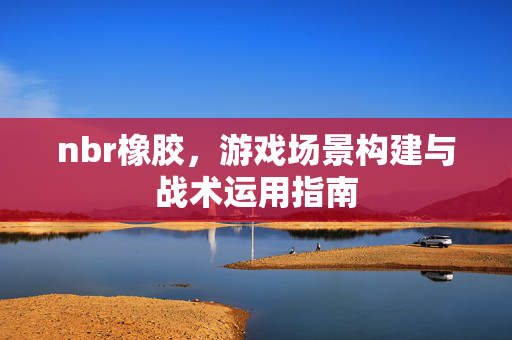 nbr橡胶，游戏场景构建与战术运用指南