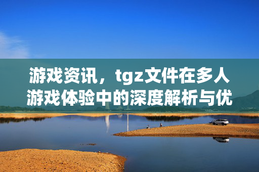 游戏资讯，tgz文件在多人游戏体验中的深度解析与优化指南
