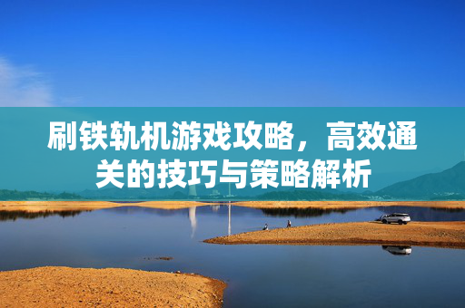 刷铁轨机游戏攻略，高效通关的技巧与策略解析