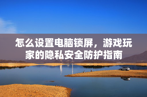 怎么设置电脑锁屏，游戏玩家的隐私安全防护指南