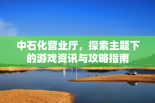 中石化营业厅，探索主题下的游戏资讯与攻略指南