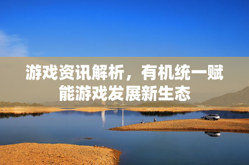 游戏资讯解析，有机统一赋能游戏发展新生态