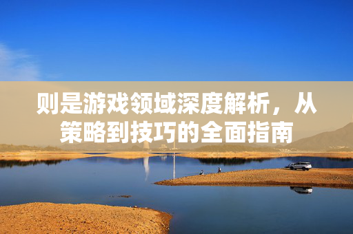 则是游戏领域深度解析，从策略到技巧的全面指南