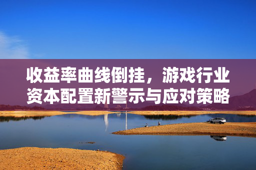 收益率曲线倒挂，游戏行业资本配置新警示与应对策略