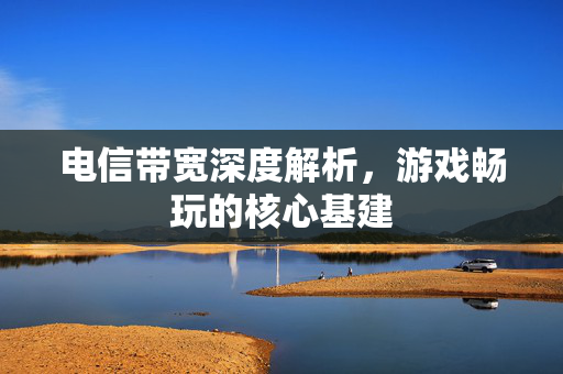 电信带宽深度解析，游戏畅玩的核心基建