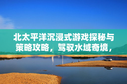 北太平洋沉浸式游戏探秘与策略攻略，驾驭水域奇境，畅享策略博弈