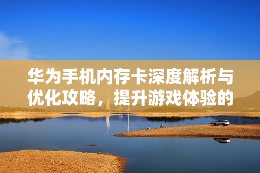 华为手机内存卡深度解析与优化攻略，提升游戏体验的实用指南