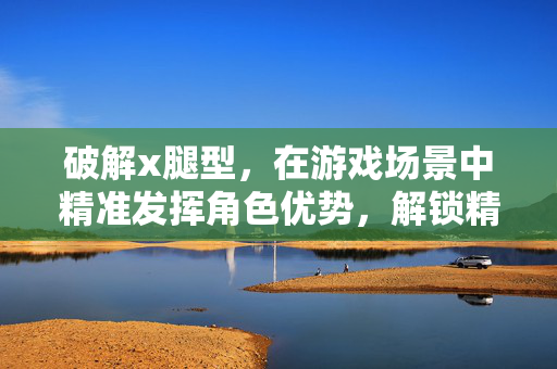 破解x腿型，在游戏场景中精准发挥角色优势，解锁精彩挑战