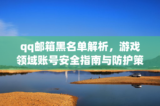 qq邮箱黑名单解析，游戏领域账号安全指南与防护策略