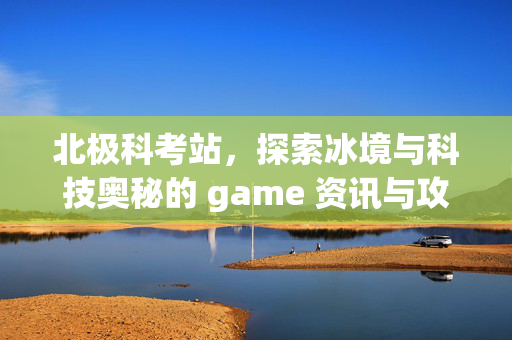 北极科考站，探索冰境与科技奥秘的 game 资讯与攻略