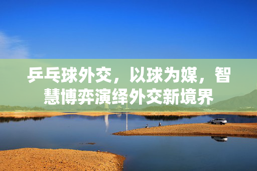 乒乓球外交,以球为媒,智慧博弈演绎外交新境界 乒乓球外交,以球为媒,智慧博弈演绎外交新境界