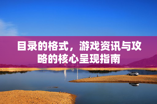 目录的格式，游戏资讯与攻略的核心呈现指南