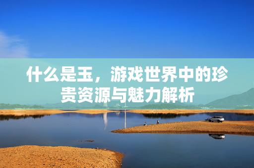 什么是玉，游戏世界中的珍贵资源与魅力解析