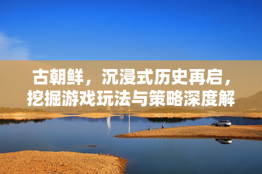 古朝鲜，沉浸式历史再启，挖掘游戏玩法与策略深度解析