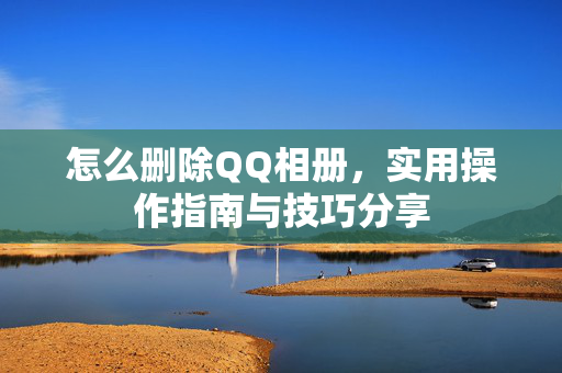 怎么删除QQ相册，实用操作指南与技巧分享