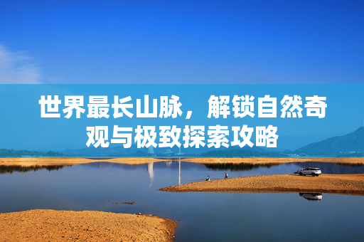 世界最长山脉，解锁自然奇观与极致探索攻略