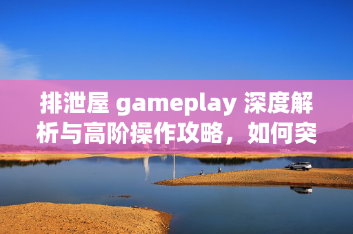 排泄屋 gameplay 深度解析与高阶操作攻略，如何突破生存与资源限制的终极玩法