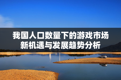 我国人口数量下的游戏市场新机遇与发展趋势分析