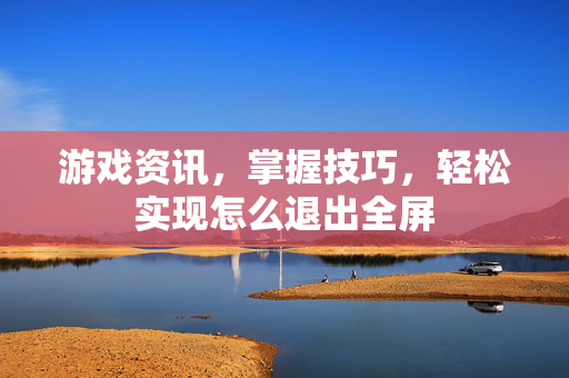 游戏资讯，掌握技巧，轻松实现怎么退出全屏