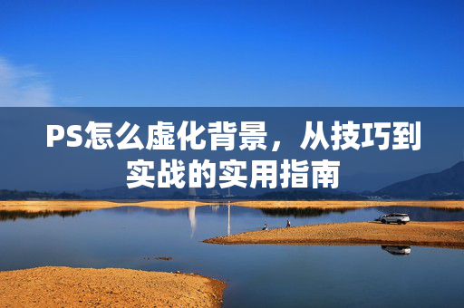 PS怎么虚化背景，从技巧到实战的实用指南