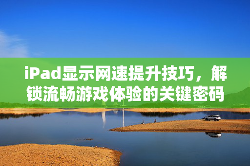 iPad显示网速提升技巧，解锁流畅游戏体验的关键密码
