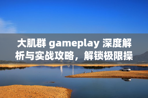 大肌群 gameplay 深度解析与实战攻略，解锁极限操作的畅享之旅
