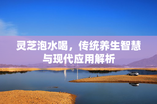 灵芝泡水喝，传统养生智慧与现代应用解析