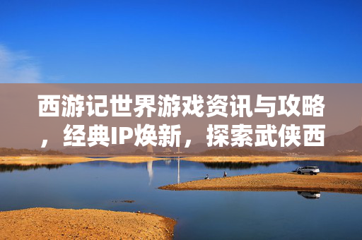 西游记世界游戏资讯与攻略，经典IP焕新，探索武侠西游新纪元