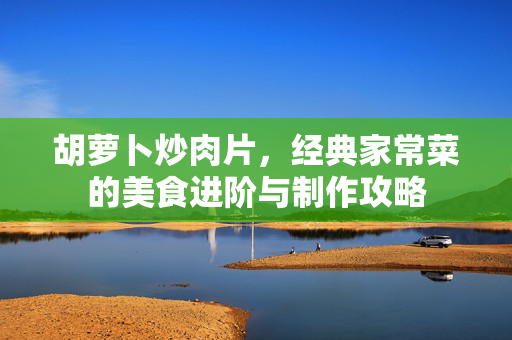 胡萝卜炒肉片，经典家常菜的美食进阶与制作攻略