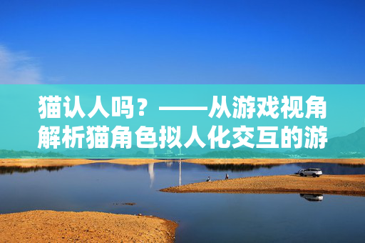 猫认人吗？——从游戏视角解析猫角色拟人化交互的游戏意义与策略