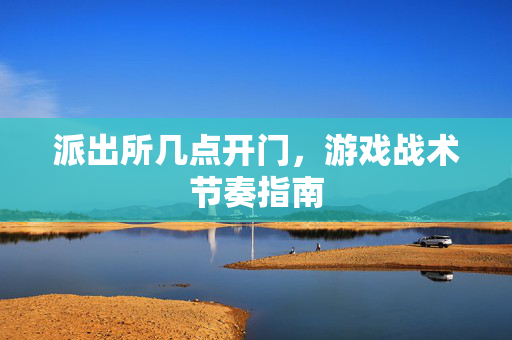 派出所几点开门,游戏战术节奏指南 派出所几点开门,游戏战术节奏指南
