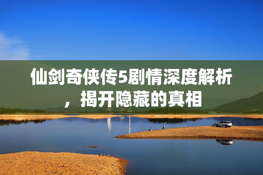仙剑奇侠传5剧情深度解析，揭开隐藏的真相