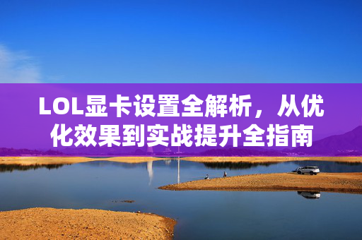LOL显卡设置全解析，从优化效果到实战提升全指南