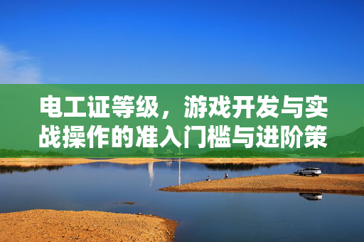电工证等级，游戏开发与实战操作的准入门槛与进阶策略