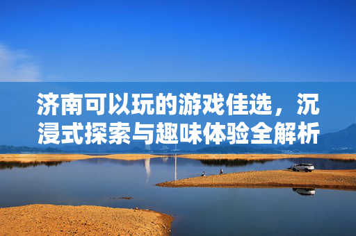 济南可以玩的游戏佳选,沉浸式探索与趣味体验全解析 济南可以玩的游戏佳选,沉浸式探索与趣味体验全解析