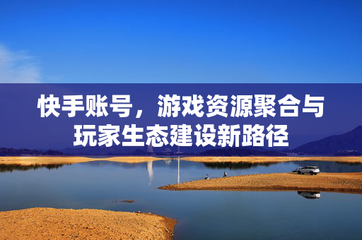 快手账号，游戏资源聚合与玩家生态建设新路径