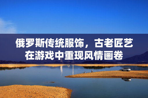 俄罗斯传统服饰，古老匠艺在游戏中重现风情画卷