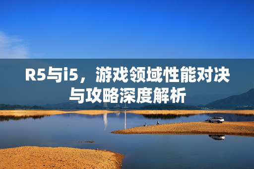 R5与i5，游戏领域性能对决与攻略深度解析