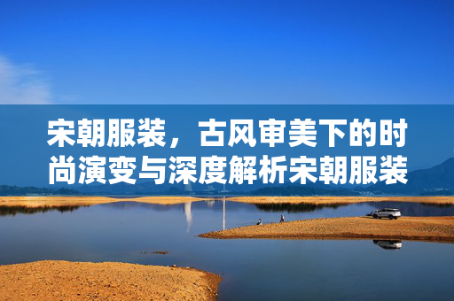 宋朝服装，古风审美下的时尚演变与深度解析宋朝服装，古风审美下的时尚演变与深度解析 一、引言，穿越时空的古风浪潮