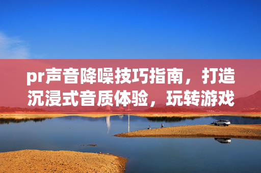 pr声音降噪技巧指南，打造沉浸式音质体验，玩转游戏声音优化玩法