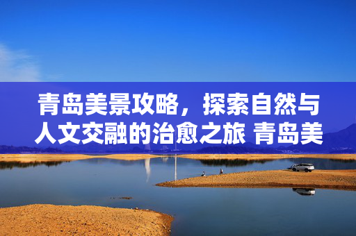 青岛美景攻略，探索自然与人文交融的治愈之旅 青岛美景攻略，沉浸式体验自然魅力与人文底蕴的治愈之旅