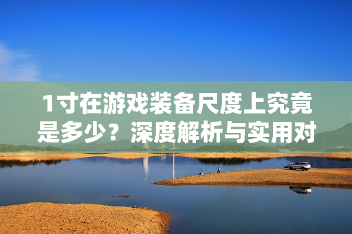 1寸在游戏装备尺度上究竟是多少?深度解析与实用对照指南 1寸在游戏装备尺度上究竟是多少?深度解析与实用对照指南