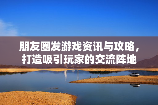 朋友圈发游戏资讯与攻略，打造吸引玩家的交流阵地
