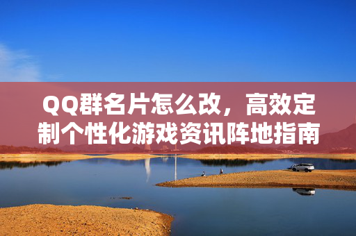QQ群名片怎么改，高效定制个性化游戏资讯阵地指南