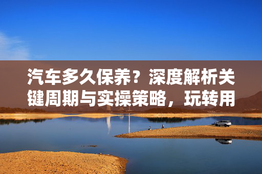 汽车多久保养？深度解析关键周期与实操策略，玩转用车寿命